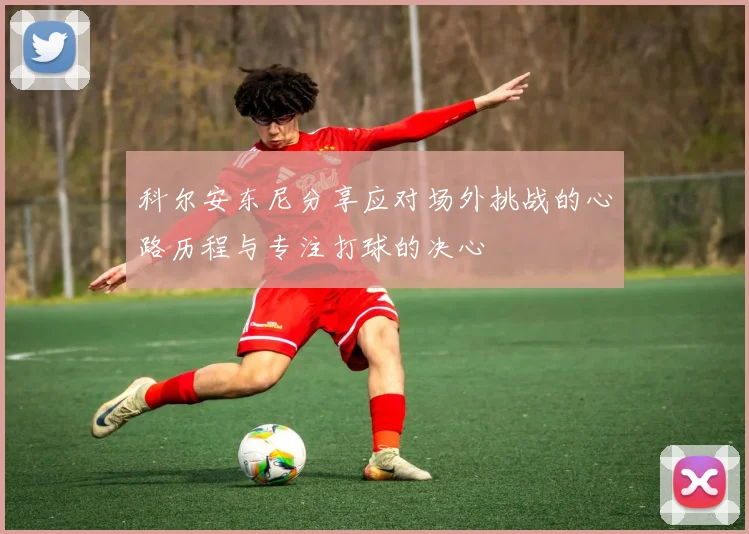 科尔安东尼分享应对场外挑战的心路历程与专注打球的决心