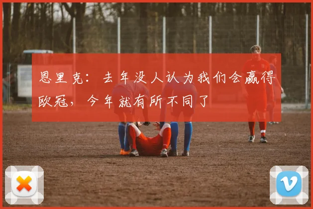 恩里克：去年没人认为我们会赢得欧冠，今年就有所不同了