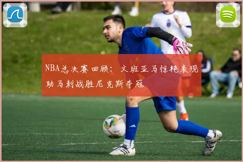 NBA总决赛回顾：文班亚马惊艳表现助马刺战胜尼克斯夺冠