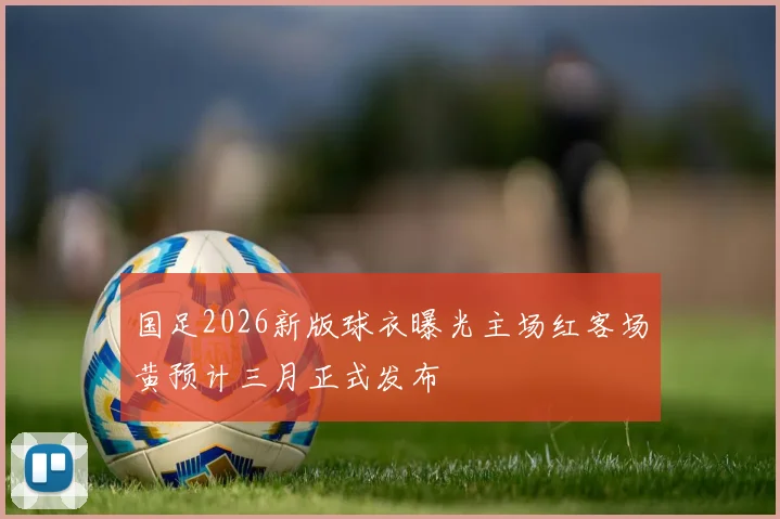 国足2026新版球衣曝光主场红客场黄预计三月正式发布