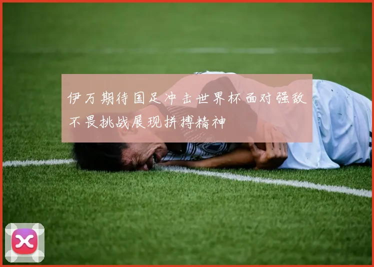 伊万期待国足冲击世界杯面对强敌不畏挑战展现拼搏精神