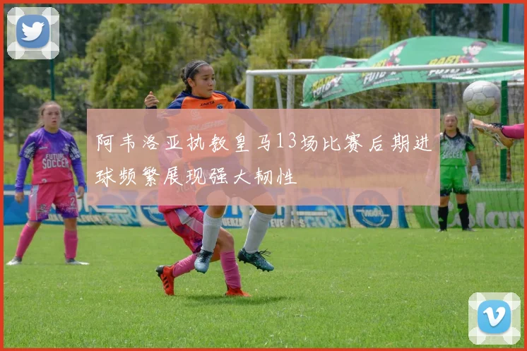 阿韦洛亚执教皇马13场比赛后期进球频繁展现强大韧性