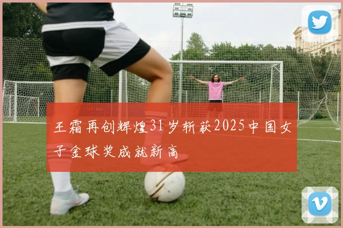 王霜再创辉煌31岁斩获2025中国女子金球奖成就新高