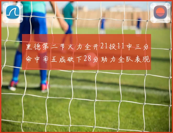 里德第二节火力全开21投11中三分命中率五成砍下28分助力全队表现出色