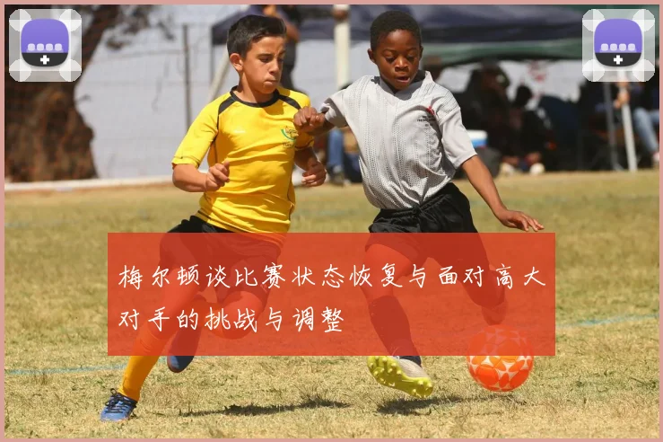 梅尔顿谈比赛状态恢复与面对高大对手的挑战与调整