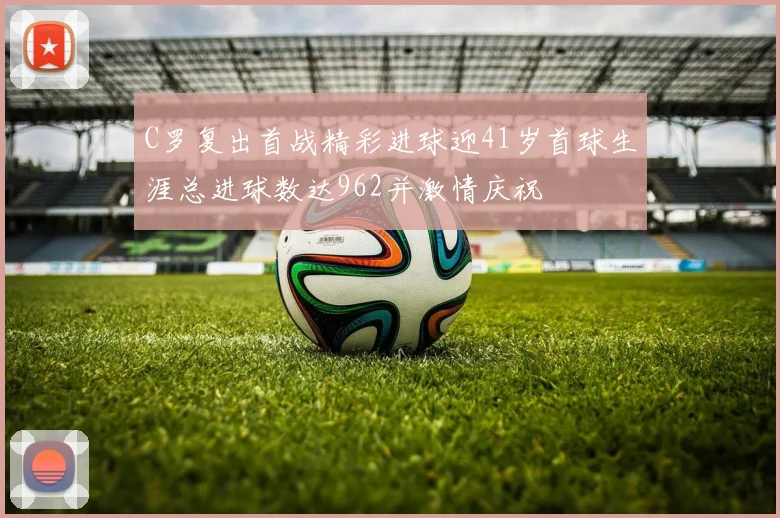 C罗复出首战精彩进球迎41岁首球生涯总进球数达962并激情庆祝
