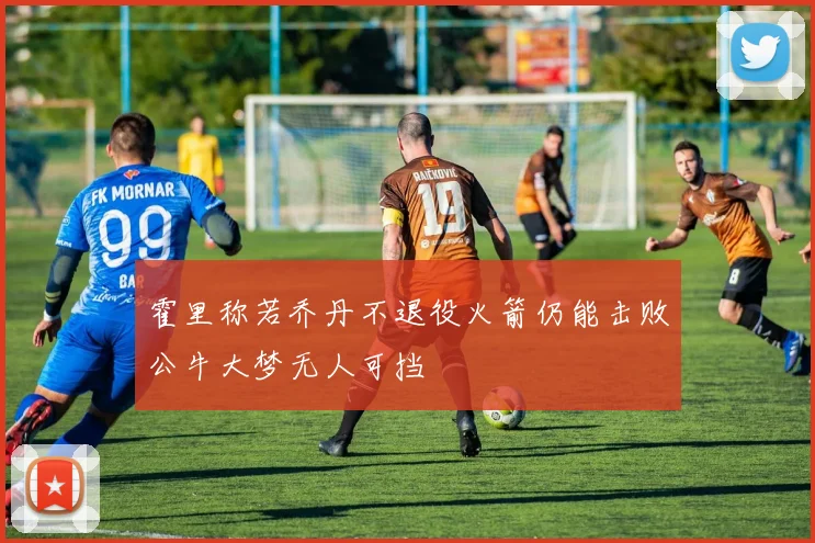 霍里称若乔丹不退役火箭仍能击败公牛大梦无人可挡