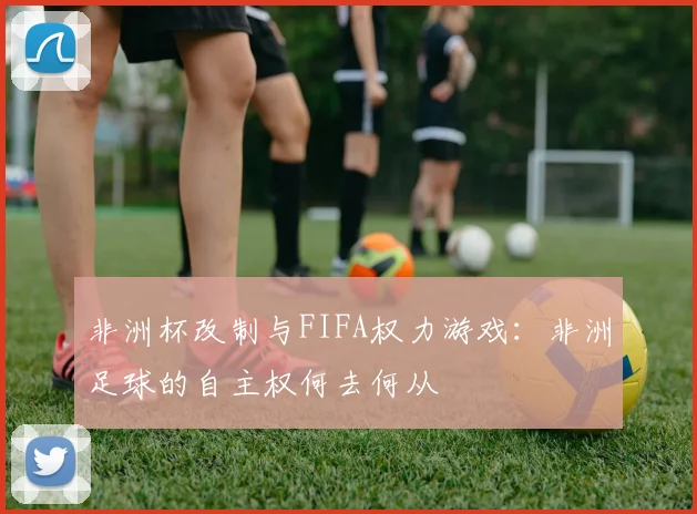 非洲杯改制与FIFA权力游戏：非洲足球的自主权何去何从