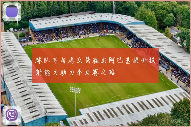 球队可考虑交易猛龙阿巴基提升投射能力助力季后赛之路