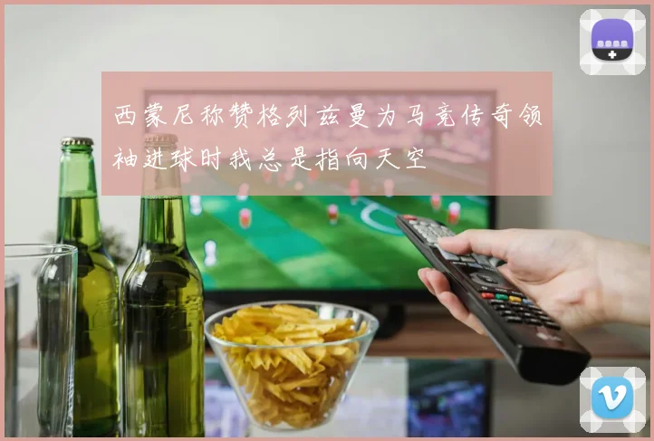 西蒙尼称赞格列兹曼为马竞传奇领袖进球时我总是指向天空
