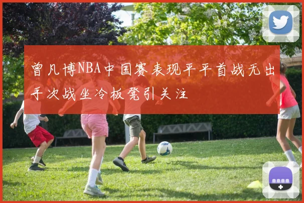 曾凡博NBA中国赛表现平平首战无出手次战坐冷板凳引关注