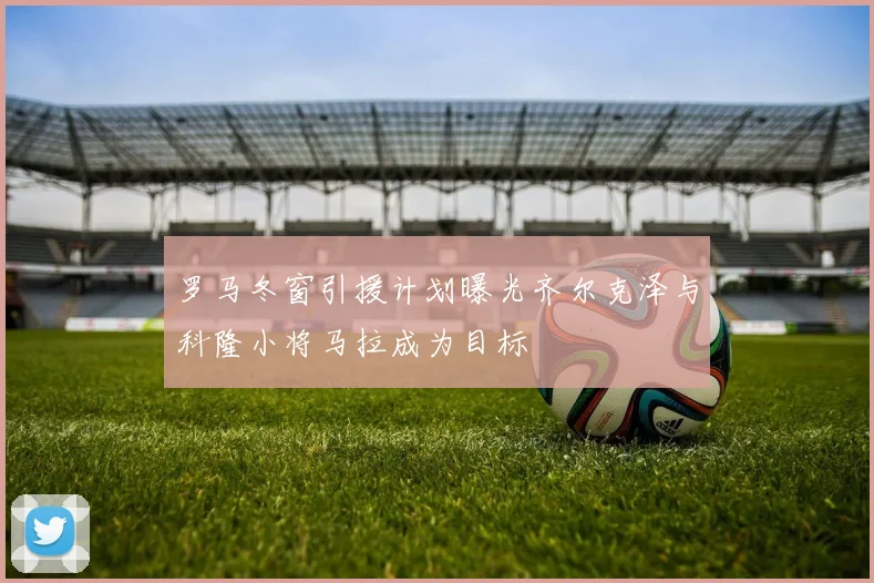 罗马冬窗引援计划曝光齐尔克泽与科隆小将马拉成为目标