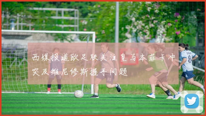 西媒报道欧足联关注皇马本菲卡冲突及维尼修斯握手问题