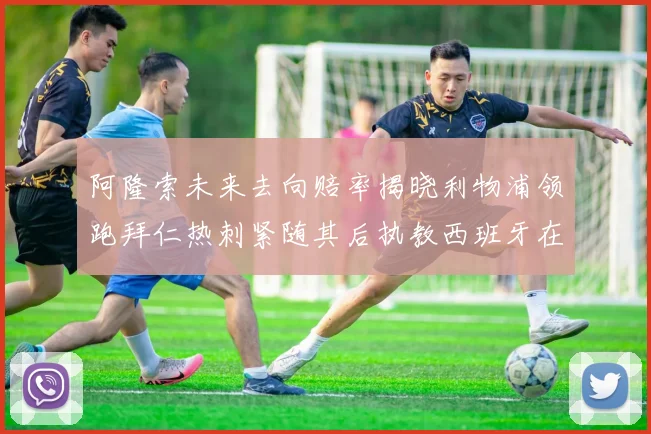 阿隆索未来去向赔率揭晓利物浦领跑拜仁热刺紧随其后执教西班牙在列