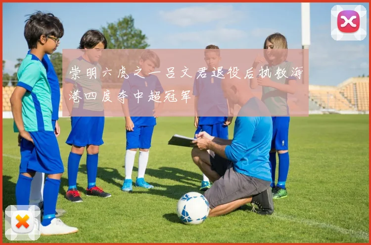 崇明六虎之一吕文君退役后执教海港四度夺中超冠军
