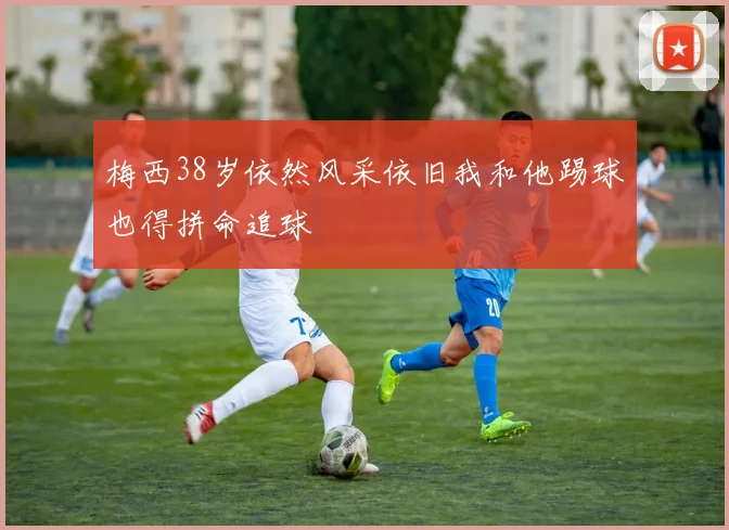 梅西38岁依然风采依旧我和他踢球也得拼命追球