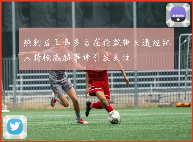 热刺后卫乌多吉在伦敦街头遭经纪人持枪威胁事件引发关注