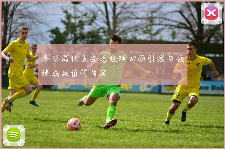 李明离任国安总经理回顾引援与战绩成就值得肯定