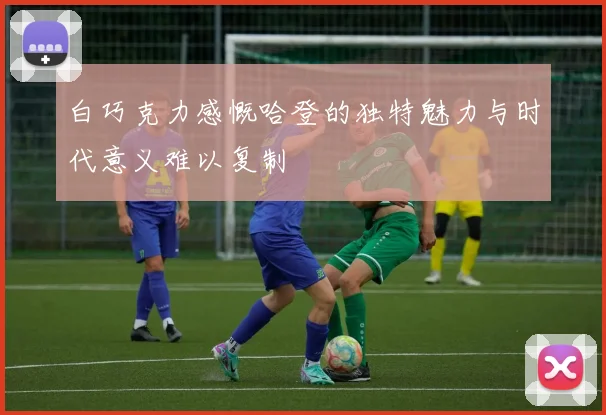 白巧克力感慨哈登的独特魅力与时代意义难以复制