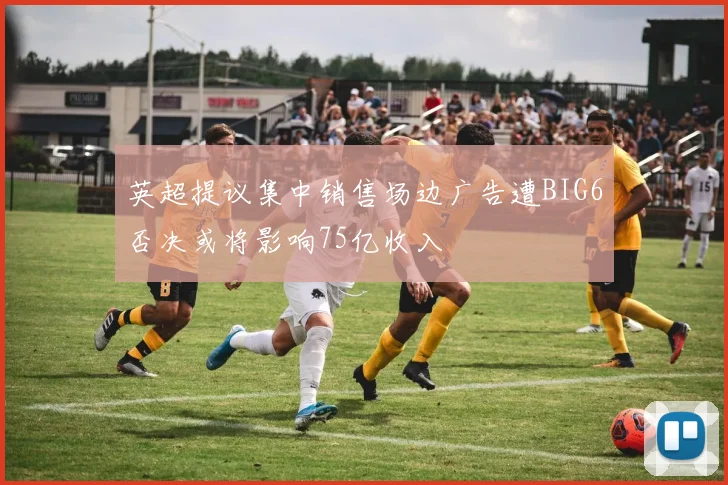 英超提议集中销售场边广告遭BIG6否决或将影响75亿收入