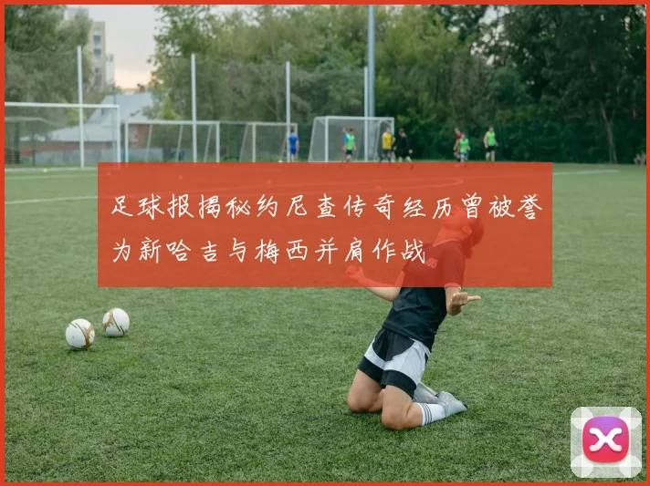 足球报揭秘约尼查传奇经历曾被誉为新哈吉与梅西并肩作战