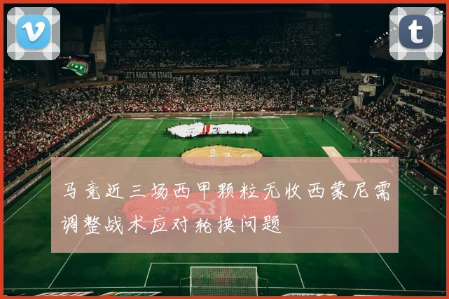 马竞近三场西甲颗粒无收西蒙尼需调整战术应对轮换问题