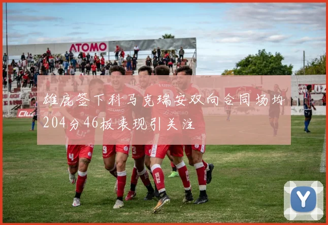 雄鹿签下科马克瑞安双向合同场均204分46板表现引关注