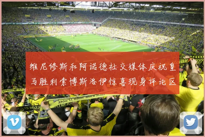 维尼修斯和阿诺德社交媒体庆祝皇马胜利索博斯洛伊惊喜现身评论区互动