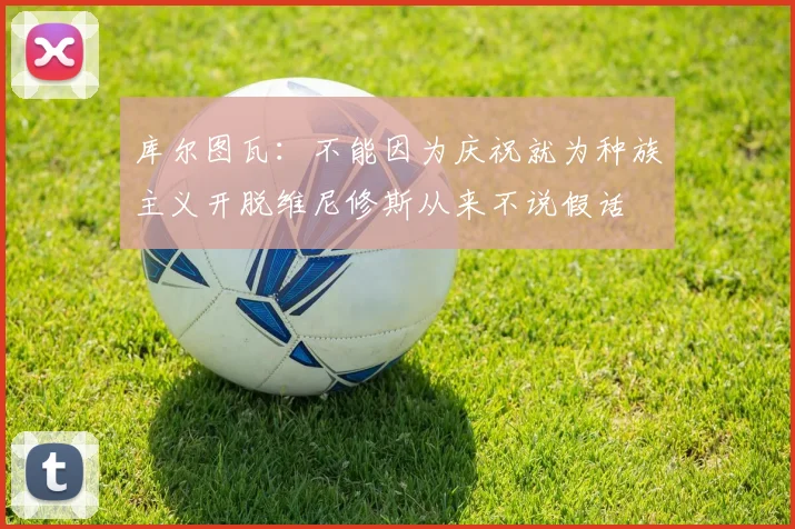 库尔图瓦：不能因为庆祝就为种族主义开脱维尼修斯从来不说假话