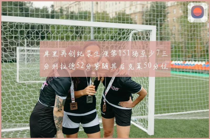 库里再创纪录生涯第151场至少7三分利拉德52分紧随其后克莱50分位列第三