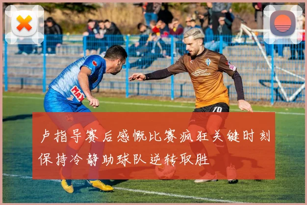卢指导赛后感慨比赛疯狂关键时刻保持冷静助球队逆转取胜