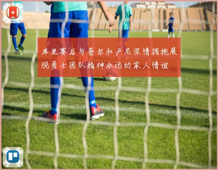 库里赛后与普尔和卢尼深情拥抱展现勇士团队精神永远的家人情谊