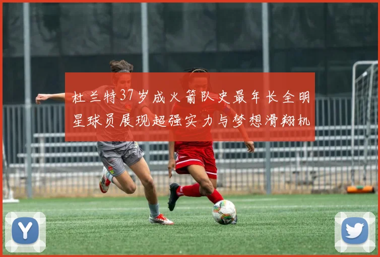 杜兰特37岁成火箭队史最年长全明星球员展现超强实力与梦想滑翔机般飞翔