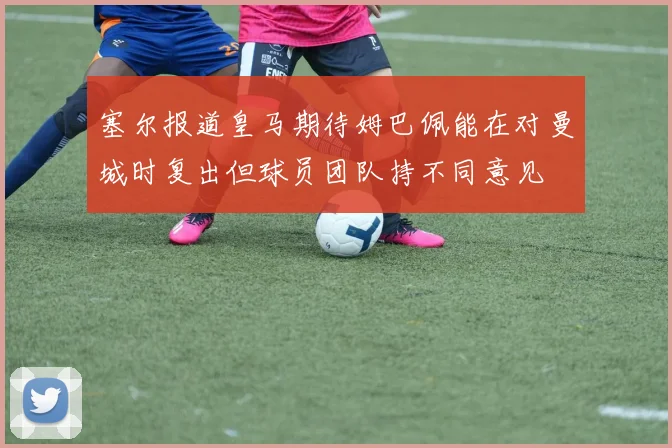 塞尔报道皇马期待姆巴佩能在对曼城时复出但球员团队持不同意见
