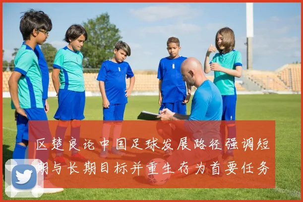 区楚良论中国足球发展路径强调短期与长期目标并重生存为首要任务