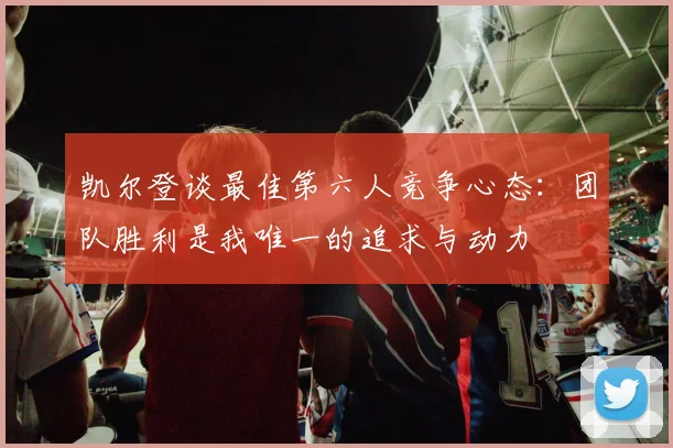 凯尔登谈最佳第六人竞争心态：团队胜利是我唯一的追求与动力