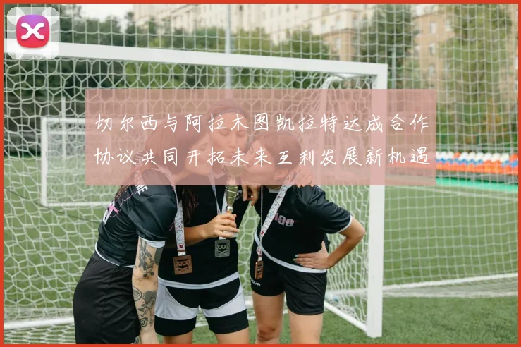 切尔西与阿拉木图凯拉特达成合作协议共同开拓未来互利发展新机遇