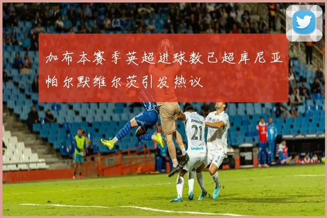 加布本赛季英超进球数已超库尼亚帕尔默维尔茨引发热议