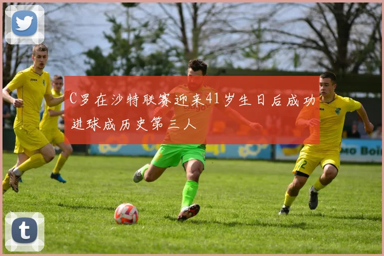 C罗在沙特联赛迎来41岁生日后成功进球成历史第三人