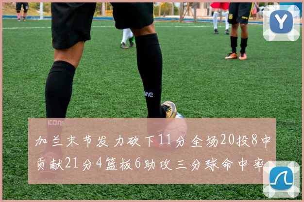 加兰末节发力砍下11分全场20投8中贡献21分4篮板6助攻三分球命中率高达375