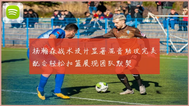 杨瀚森战术设计显著混音助攻完美配合轻松扣篮展现团队默契
