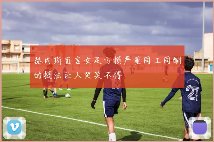 赫内斯直言女足亏损严重同工同酬的提法让人哭笑不得