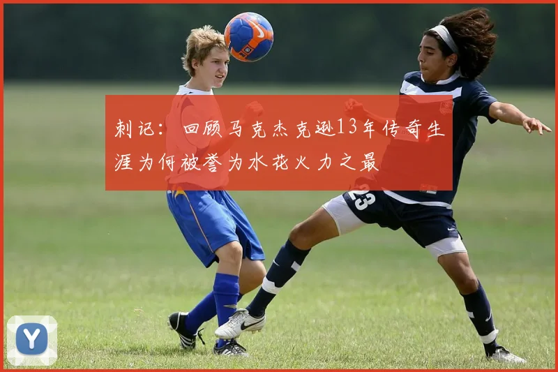 刺记：回顾马克杰克逊13年传奇生涯为何被誉为水花火力之最