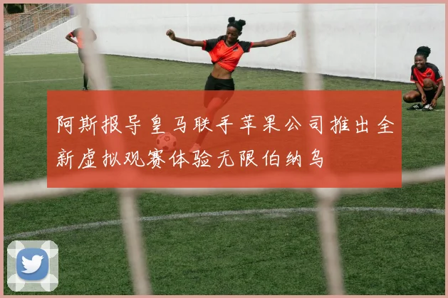阿斯报导皇马联手苹果公司推出全新虚拟观赛体验无限伯纳乌