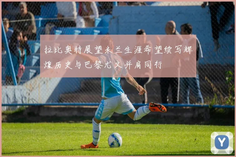 拉比奥特展望米兰生涯希望续写辉煌历史与巴黎尤文并肩同行
