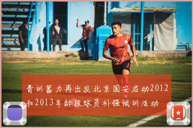 青训蓄力再出发北京国安启动2012和2013年龄段球员补强试训活动