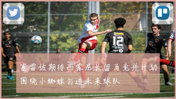 塞雷佐期待西蒙尼长留马竞并计划围绕小蜘蛛打造未来球队
