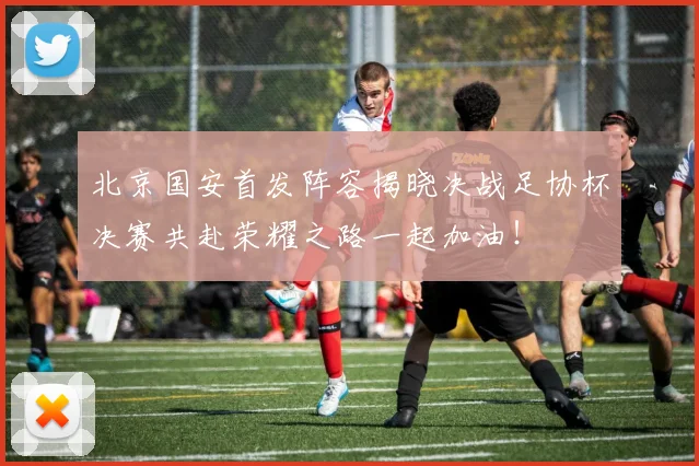 北京国安首发阵容揭晓决战足协杯决赛共赴荣耀之路一起加油！